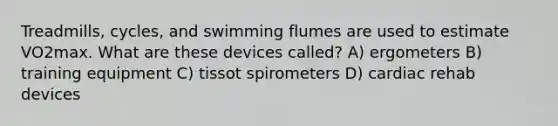 Treadmills, cycles, and swimming flumes are used to estimate VO2max. What are these devices called? A) ergometers B) training equipment C) tissot spirometers D) cardiac rehab devices