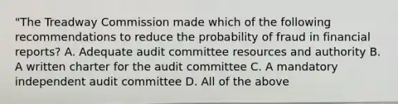 "The Treadway Commission made which of the following recommendations to reduce the probability of fraud in financial reports? A. Adequate audit committee resources and authority B. A written charter for the audit committee C. A mandatory independent audit committee D. All of the above