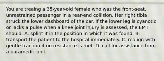 You are treaing a 35-year-old female who was the front-seat, unrestrained passenger in a rear-end collision. Her right tibia struck the lower dashboard of the car. If the lower leg is cyanotic or lacks a pulse when a knee joint injury is assessed, the EMT should: A. splint it in the position in which it was found. B. transport the patient to the hospital immediately. C. realign with gentle traction if no resistance is met. D. call for assistance from a paramedic unit.