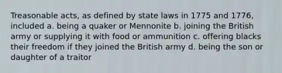 Treasonable acts, as defined by state laws in 1775 and 1776, included a. being a quaker or Mennonite b. joining the British army or supplying it with food or ammunition c. offering blacks their freedom if they joined the British army d. being the son or daughter of a traitor