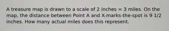 A treasure map is drawn to a scale of 2 inches = 3 miles. On the map, the distance between Point A and X-marks-the-spot is 9 1/2 inches. How many actual miles does this represent.