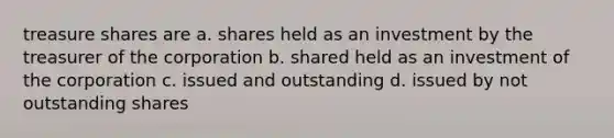 treasure shares are a. shares held as an investment by the treasurer of the corporation b. shared held as an investment of the corporation c. issued and outstanding d. issued by not outstanding shares