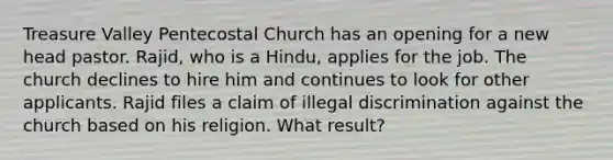 Treasure Valley Pentecostal Church has an opening for a new head pastor. Rajid, who is a Hindu, applies for the job. The church declines to hire him and continues to look for other applicants. Rajid files a claim of illegal discrimination against the church based on his religion. What result?