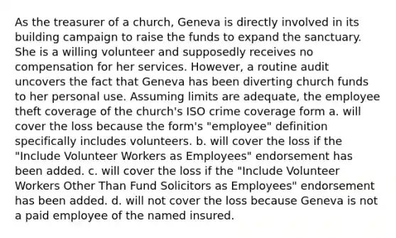 As the treasurer of a church, Geneva is directly involved in its building campaign to raise the funds to expand the sanctuary. She is a willing volunteer and supposedly receives no compensation for her services. However, a routine audit uncovers the fact that Geneva has been diverting church funds to her personal use. Assuming limits are adequate, the employee theft coverage of the church's ISO crime coverage form a. will cover the loss because the form's "employee" definition specifically includes volunteers. b. will cover the loss if the "Include Volunteer Workers as Employees" endorsement has been added. c. will cover the loss if the "Include Volunteer Workers Other Than Fund Solicitors as Employees" endorsement has been added. d. will not cover the loss because Geneva is not a paid employee of the named insured.