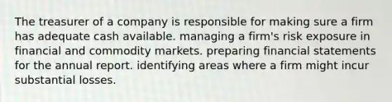 The treasurer of a company is responsible for making sure a firm has adequate cash available. managing a firm's risk exposure in financial and commodity markets. preparing financial statements for the annual report. identifying areas where a firm might incur substantial losses.