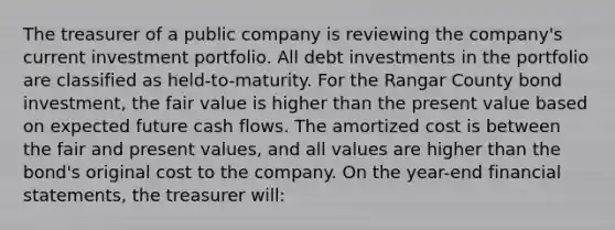 The treasurer of a public company is reviewing the company's current investment portfolio. All debt investments in the portfolio are classified as held-to-maturity. For the Rangar County bond investment, the fair value is higher than the present value based on expected future cash flows. The amortized cost is between the fair and present values, and all values are higher than the bond's original cost to the company. On the year-end financial statements, the treasurer will: