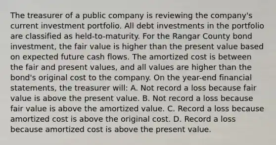 The treasurer of a public company is reviewing the company's current investment portfolio. All debt investments in the portfolio are classified as held-to-maturity. For the Rangar County bond investment, the fair value is higher than the present value based on expected future cash flows. The amortized cost is between the fair and present values, and all values are higher than the bond's original cost to the company. On the year-end <a href='https://www.questionai.com/knowledge/kFBJaQCz4b-financial-statements' class='anchor-knowledge'>financial statements</a>, the treasurer will: A. Not record a loss because fair value is above the present value. B. Not record a loss because fair value is above the amortized value. C. Record a loss because amortized cost is above the original cost. D. Record a loss because amortized cost is above the present value.