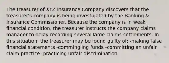 The treasurer of XYZ Insurance Company discovers that the treasurer's company is being investigated by the Banking & Insurance Commissioner. Because the company is in weak financial condition, the treasurer instructs the company claims manager to delay recording several large claims settlements. In this situation, the treasurer may be found guilty of: -making false financial statements -commingling funds -committing an unfair claim practice -practicing unfair discrimination