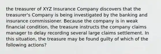 the treasurer of XYZ Insurance Company discovers that the treasurer's Company is being investigated by the banking and insurance commissioner. Because the company is in weak financial condition, the treasure instructs the company claims manager to delay recording several large claims settlement. In this situation, the treasure may be found guilty of which of the following actions?