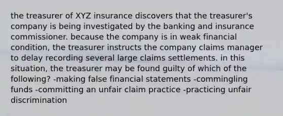 the treasurer of XYZ insurance discovers that the treasurer's company is being investigated by the banking and insurance commissioner. because the company is in weak financial condition, the treasurer instructs the company claims manager to delay recording several large claims settlements. in this situation, the treasurer may be found guilty of which of the following? -making false financial statements -commingling funds -committing an unfair claim practice -practicing unfair discrimination