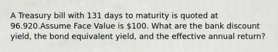 A Treasury bill with 131 days to maturity is quoted at 96.920.Assume Face Value is 100. What are the bank discount yield, the bond equivalent yield, and the effective annual return?