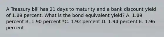 A Treasury bill has 21 days to maturity and a bank discount yield of 1.89 percent. What is the bond equivalent yield? A. 1.89 percent B. 1.90 percent *C. 1.92 percent D. 1.94 percent E. 1.96 percent