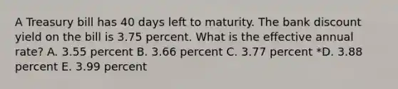 A Treasury bill has 40 days left to maturity. The bank discount yield on the bill is 3.75 percent. What is the effective annual rate? A. 3.55 percent B. 3.66 percent C. 3.77 percent *D. 3.88 percent E. 3.99 percent