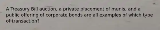 A Treasury Bill auction, a private placement of munis, and a public offering of corporate bonds are all examples of which type of transaction?