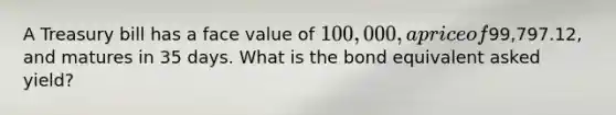 A Treasury bill has a face value of 100,000, a price of99,797.12, and matures in 35 days. What is the bond equivalent asked yield?