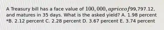 A Treasury bill has a face value of 100,000, a price of99,797.12, and matures in 35 days. What is the asked yield? A. 1.98 percent *B. 2.12 percent C. 2.28 percent D. 3.67 percent E. 3.74 percent