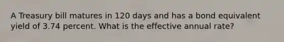 A Treasury bill matures in 120 days and has a bond equivalent yield of 3.74 percent. What is the effective annual rate?