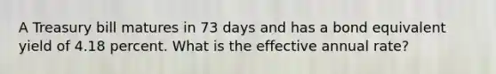 A Treasury bill matures in 73 days and has a bond equivalent yield of 4.18 percent. What is the effective annual rate?