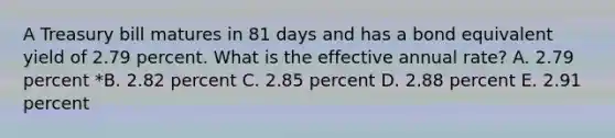 A Treasury bill matures in 81 days and has a bond equivalent yield of 2.79 percent. What is the effective annual rate? A. 2.79 percent *B. 2.82 percent C. 2.85 percent D. 2.88 percent E. 2.91 percent