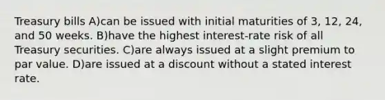 Treasury bills A)can be issued with initial maturities of 3, 12, 24, and 50 weeks. B)have the highest interest-rate risk of all Treasury securities. C)are always issued at a slight premium to par value. D)are issued at a discount without a stated interest rate.