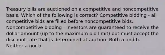 Treasury bills are auctioned on a competitive and noncompetitive basis. Which of the following is correct? Competitive bidding - all competitive bids are filled before noncompetitive bids. Noncompetitive bidding - investors are guaranteed to receive the dollar amount (up to the maximum bid limit) but must accept the discount rate that is determined at auction. Both a and b. Neither a nor b.