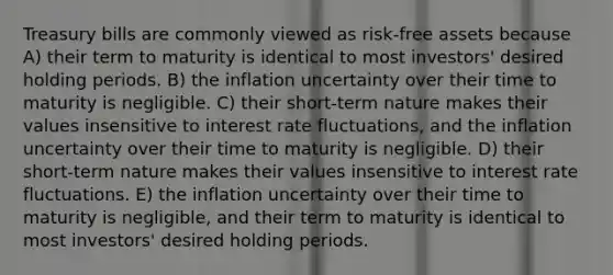 Treasury bills are commonly viewed as risk-free assets because A) their term to maturity is identical to most investors' desired holding periods. B) the inflation uncertainty over their time to maturity is negligible. C) their short-term nature makes their values insensitive to interest rate fluctuations, and the inflation uncertainty over their time to maturity is negligible. D) their short-term nature makes their values insensitive to interest rate fluctuations. E) the inflation uncertainty over their time to maturity is negligible, and their term to maturity is identical to most investors' desired holding periods.