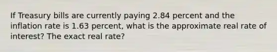 If Treasury bills are currently paying 2.84 percent and the inflation rate is 1.63 percent, what is the approximate real rate of interest? The exact real rate?