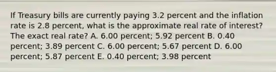 If Treasury bills are currently paying 3.2 percent and the inflation rate is 2.8 percent, what is the approximate real rate of interest? The exact real rate? A. 6.00 percent; 5.92 percent B. 0.40 percent; 3.89 percent C. 6.00 percent; 5.67 percent D. 6.00 percent; 5.87 percent E. 0.40 percent; 3.98 percent