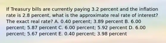 If Treasury bills are currently paying 3.2 percent and the inflation rate is 2.8 percent, what is the approximate real rate of interest? The exact real rate? A. 0.40 percent; 3.89 percent B. 6.00 percent; 5.87 percent C. 6.00 percent; 5.92 percent D. 6.00 percent; 5.67 percent E. 0.40 percent; 3.98 percent