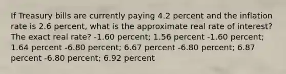 If Treasury bills are currently paying 4.2 percent and the inflation rate is 2.6 percent, what is the approximate real rate of interest? The exact real rate? -1.60 percent; 1.56 percent -1.60 percent; 1.64 percent -6.80 percent; 6.67 percent -6.80 percent; 6.87 percent -6.80 percent; 6.92 percent