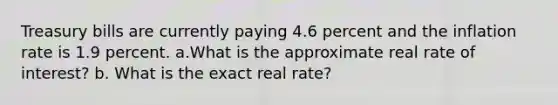 Treasury bills are currently paying 4.6 percent and the inflation rate is 1.9 percent. a.What is the approximate real rate of interest? b. What is the exact real rate?