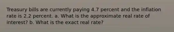 Treasury bills are currently paying 4.7 percent and the inflation rate is 2.2 percent. a. What is the approximate real rate of interest? b. What is the exact real rate?