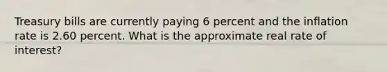 Treasury bills are currently paying 6 percent and the inflation rate is 2.60 percent. What is the approximate real rate of interest?