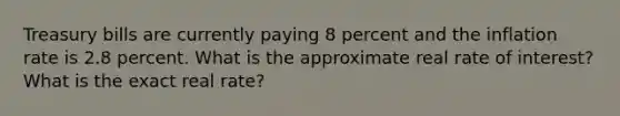 Treasury bills are currently paying 8 percent and the inflation rate is 2.8 percent. What is the approximate real rate of interest? What is the exact real rate?