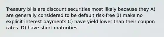 Treasury bills are discount securities most likely because they A) are generally considered to be default risk-free B) make no explicit interest payments C) have yield lower than their coupon rates. D) have short maturities.