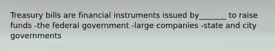 Treasury bills are financial instruments issued by_______ to raise funds -the federal government -large companies -state and city governments