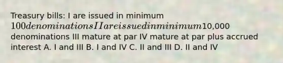 Treasury bills: I are issued in minimum 100 denominations II are issued in minimum10,000 denominations III mature at par IV mature at par plus accrued interest A. I and III B. I and IV C. II and III D. II and IV