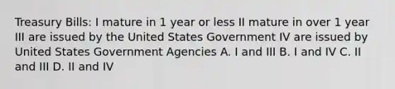 Treasury Bills: I mature in 1 year or less II mature in over 1 year III are issued by the United States Government IV are issued by United States Government Agencies A. I and III B. I and IV C. II and III D. II and IV