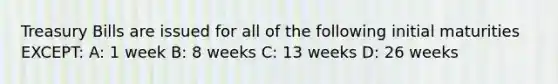 Treasury Bills are issued for all of the following initial maturities EXCEPT: A: 1 week B: 8 weeks C: 13 weeks D: 26 weeks