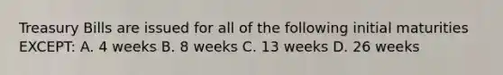 Treasury Bills are issued for all of the following initial maturities EXCEPT: A. 4 weeks B. 8 weeks C. 13 weeks D. 26 weeks