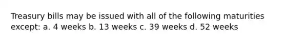 Treasury bills may be issued with all of the following maturities except: a. 4 weeks b. 13 weeks c. 39 weeks d. 52 weeks