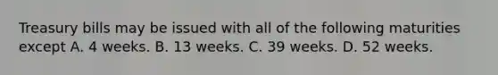 Treasury bills may be issued with all of the following maturities except A. 4 weeks. B. 13 weeks. C. 39 weeks. D. 52 weeks.