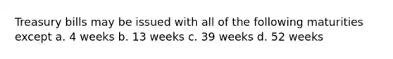 Treasury bills may be issued with all of the following maturities except a. 4 weeks b. 13 weeks c. 39 weeks d. 52 weeks