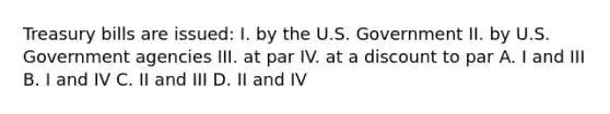 Treasury bills are issued: I. by the U.S. Government II. by U.S. Government agencies III. at par IV. at a discount to par A. I and III B. I and IV C. II and III D. II and IV