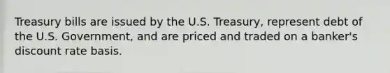 Treasury bills are issued by the U.S. Treasury, represent debt of the U.S. Government, and are priced and traded on a banker's discount rate basis.