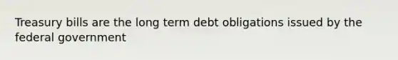 Treasury bills are the long term debt obligations issued by the federal government