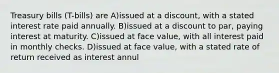 Treasury bills (T-bills) are A)issued at a discount, with a stated interest rate paid annually. B)issued at a discount to par, paying interest at maturity. C)issued at face value, with all interest paid in monthly checks. D)issued at face value, with a stated rate of return received as interest annul