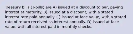 Treasury bills (T-bills) are A) issued at a discount to par, paying interest at maturity. B) issued at a discount, with a stated interest rate paid annually. C) issued at face value, with a stated rate of return received as interest annually. D) issued at face value, with all interest paid in monthly checks.