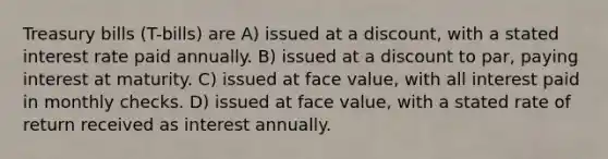 Treasury bills (T-bills) are A) issued at a discount, with a stated interest rate paid annually. B) issued at a discount to par, paying interest at maturity. C) issued at face value, with all interest paid in monthly checks. D) issued at face value, with a stated rate of return received as interest annually.