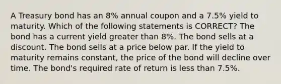 A Treasury bond has an 8% annual coupon and a 7.5% yield to maturity. Which of the following statements is CORRECT? The bond has a current yield greater than 8%. The bond sells at a discount. The bond sells at a price below par. If the yield to maturity remains constant, the price of the bond will decline over time. The bond's required rate of return is less than 7.5%.